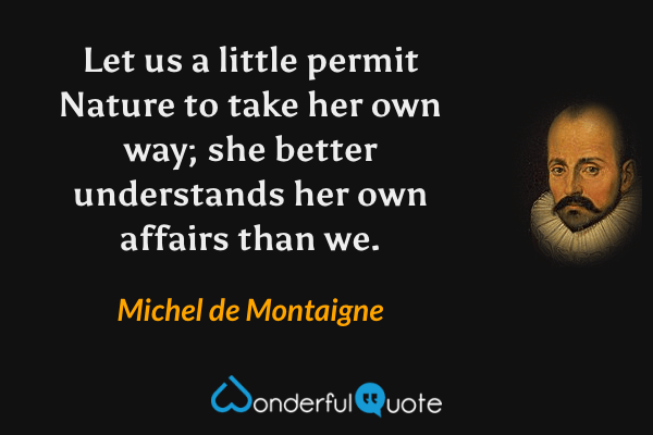 Let us a little permit Nature to take her own way; she better understands her own affairs than we. - Michel de Montaigne quote.