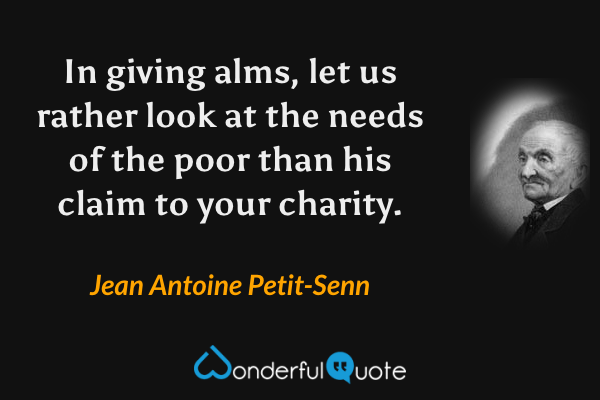 In giving alms, let us rather look at the needs of the poor than his claim to your charity. - Jean Antoine Petit-Senn quote.