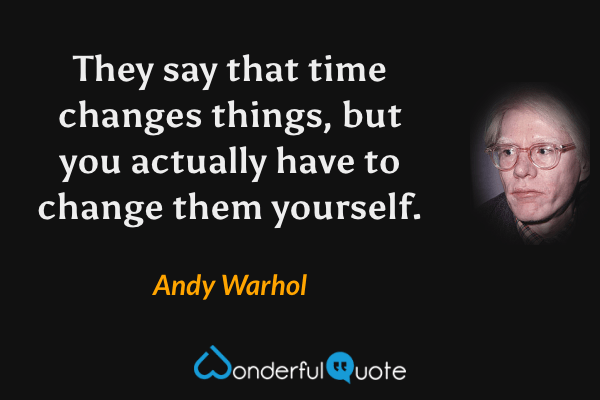 They say that time changes things, but you actually have to change them yourself. - Andy Warhol quote.