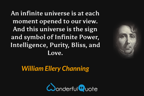 An infinite universe is at each moment opened to our view. And this universe is the sign and symbol of Infinite Power, Intelligence, Purity, Bliss, and Love. - William Ellery Channing quote.