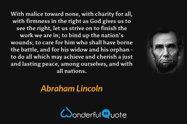 With malice toward none, with charity for all, with firmness in the right as God gives us to see the right, let us strive on to finish the work we are in; to bind up the nation's wounds; to care for him who shall have borne the battle, and for his widow and his orphan - to do all which may achieve and cherish a just and lasting peace, among ourselves, and with all nations. - Abraham Lincoln quote.