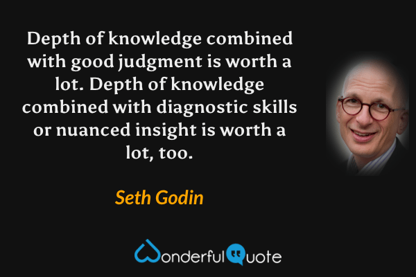 Depth of knowledge combined with good judgment is worth a lot. Depth of knowledge combined with diagnostic skills or nuanced insight is worth a lot, too. - Seth Godin quote.