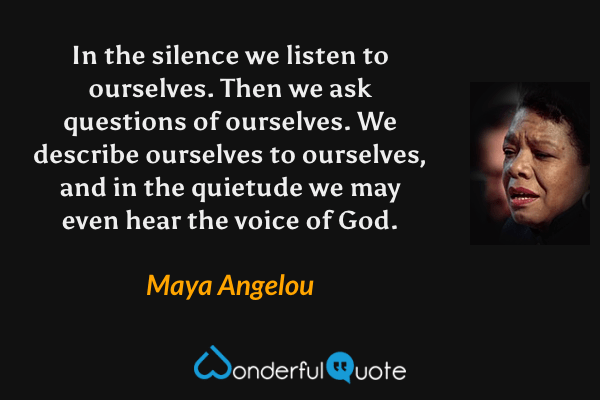 In the silence we listen to ourselves. Then we ask questions of ourselves. We describe ourselves to ourselves, and in the quietude we may even hear the voice of God. - Maya Angelou quote.