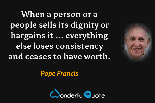 When a person or a people sells its dignity or bargains it ... everything else loses consistency and ceases to have worth. - Pope Francis quote.