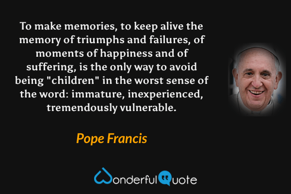 To make memories, to keep alive the memory of triumphs and failures, of moments of happiness and of suffering, is the only way to avoid being "children" in the worst sense of the word: immature, inexperienced, tremendously vulnerable. - Pope Francis quote.