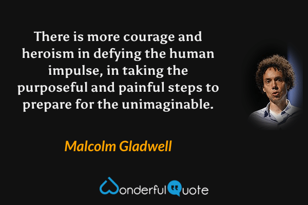 There is more courage and heroism in defying the human impulse, in taking the purposeful and painful steps to prepare for the unimaginable. - Malcolm Gladwell quote.