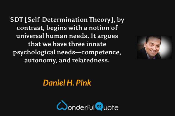 SDT [Self-Determination Theory], by contrast, begins with a notion of universal human needs. It argues that we have three innate psychological needs—competence, autonomy, and relatedness. - Daniel H. Pink quote.