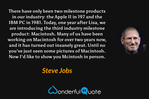 There have only been two milestone products in our industry: the Apple II in 197 and the IBM PC in 1981. Today, one year after Lisa, we are introducing the third industry milestone product: Macintosh. Many of us have been working on Macintosh for over two years now, and it has turned out insanely great. Until no you've just seen some pictures of Macintosh. Now I'd like to show you Mcintosh in person. - Steve Jobs quote.