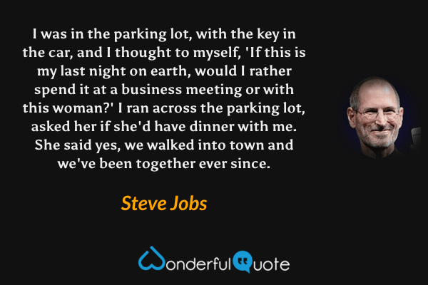 I was in the parking lot, with the key in the car, and I thought to myself, 'If this is my last night on earth, would I rather spend it at a business meeting or with this woman?' I ran across the parking lot, asked her if she'd have dinner with me. She said yes, we walked into town and we've been together ever since. - Steve Jobs quote.