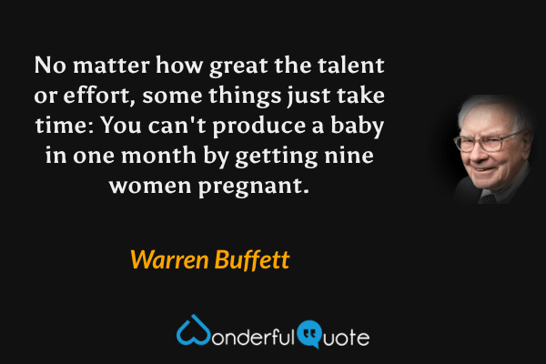 No matter how great the talent or effort, some things just take time: You can't produce a baby in one month by getting nine women pregnant. - Warren Buffett quote.