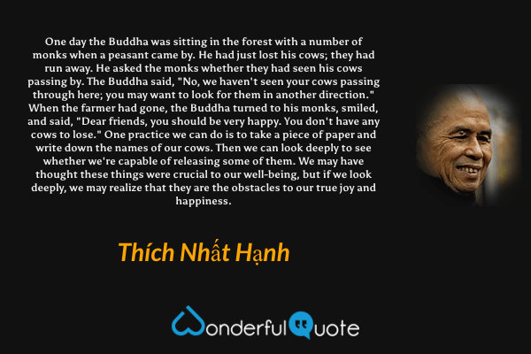 One day the Buddha was sitting in the forest with a number of monks when a peasant came by. He had just lost his cows; they had run away. He asked the monks whether they had seen his cows passing by. The Buddha said, "No, we haven't seen your cows passing through here; you may want to look for them in another direction." When the farmer had gone, the Buddha turned to his monks, smiled, and said, "Dear friends, you should be very happy. You don't have any cows to lose." One practice we can do is to take a piece of paper and write down the names of our cows. Then we can look deeply to see whether we're capable of releasing some of them. We may have thought these things were crucial to our well-being, but if we look deeply, we may realize that they are the obstacles to our true joy and happiness. - Thích Nhất Hạnh quote.