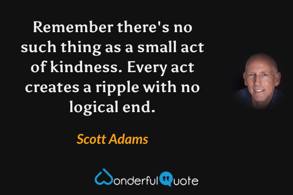 Remember there's no such thing as a small act of kindness. Every act creates a ripple with no logical end. - Scott Adams quote.