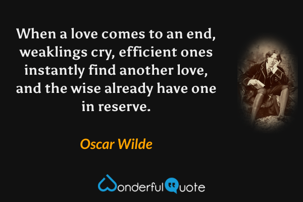 When a love comes to an end, weaklings cry, efficient ones instantly find another love, and the wise already have one in reserve. - Oscar Wilde quote.