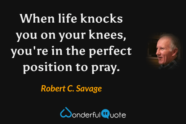 When life knocks you on your knees, you're in the perfect position to pray. - Robert C. Savage quote.
