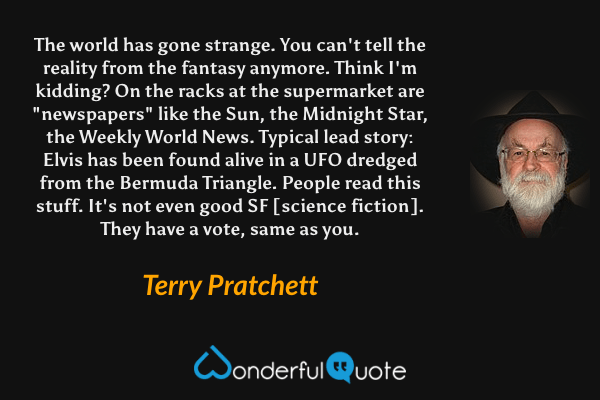 The world has gone strange. You can't tell the reality from the fantasy anymore. Think I'm kidding? On the racks at the supermarket are "newspapers" like the Sun, the Midnight Star, the Weekly World News. Typical lead story: Elvis has been found alive in a UFO dredged from the Bermuda Triangle. People read this stuff. It's not even good SF [science fiction]. They have a vote, same as you. - Terry Pratchett quote.