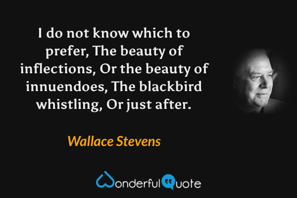 I do not know which to prefer, 
The beauty of inflections, 
Or the beauty of innuendoes, 
The blackbird whistling, 
Or just after. - Wallace Stevens quote.