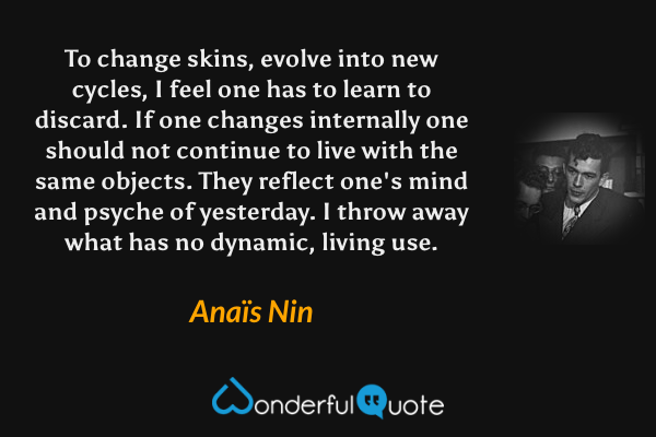 To change skins, evolve into new cycles, I feel one has to learn to discard. If one changes internally one should not continue to live with the same objects. They reflect one's mind and psyche of yesterday. I throw away what has no dynamic, living use. - Anaïs Nin quote.