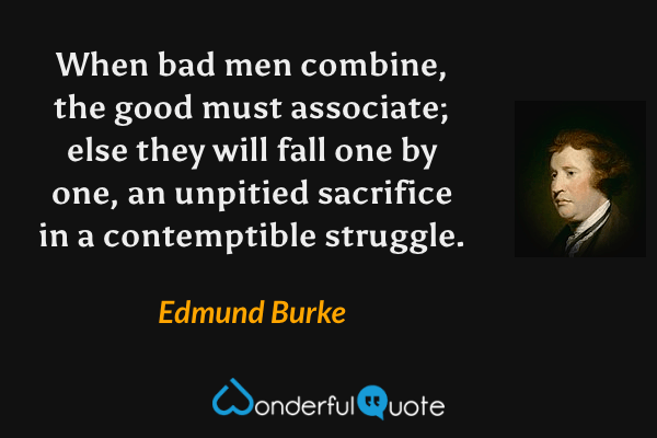 When bad men combine, the good must associate; else they will fall one by one, an unpitied sacrifice in a contemptible struggle. - Edmund Burke quote.