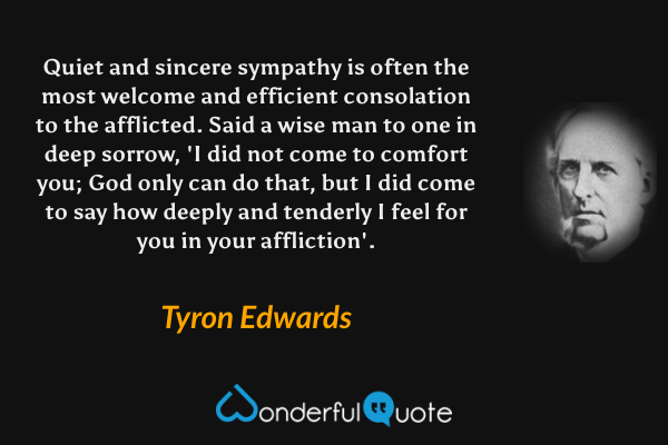 Quiet and sincere sympathy is often the most welcome and efficient consolation to the afflicted. Said a wise man to one in deep sorrow, 'I did not come to comfort you; God only can do that, but I did come to say how deeply and tenderly I feel for you in your affliction'. - Tyron Edwards quote.