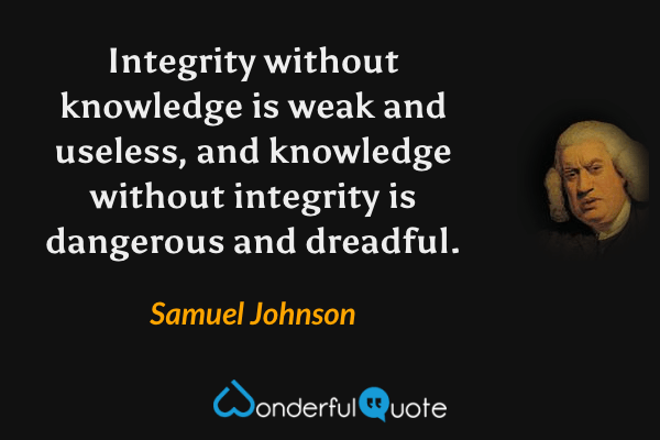 Integrity without knowledge is weak and useless, and knowledge without integrity is dangerous and dreadful. - Samuel Johnson quote.