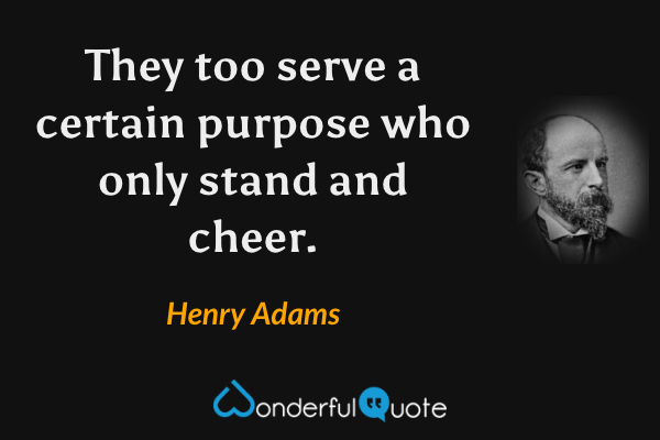 They too serve a certain purpose who only stand and cheer. - Henry Adams quote.
