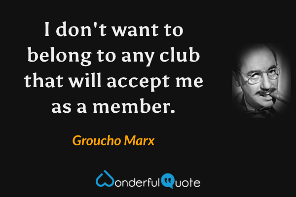 I don't want to belong to any club that will accept me as a member. - Groucho Marx quote.