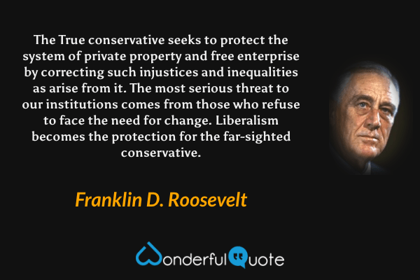 The True conservative seeks to protect the system of private property and free enterprise by correcting such injustices and inequalities as arise from it. The most serious threat to our institutions comes from those who refuse to face the need for change. Liberalism becomes the protection for the far-sighted conservative. - Franklin D. Roosevelt quote.