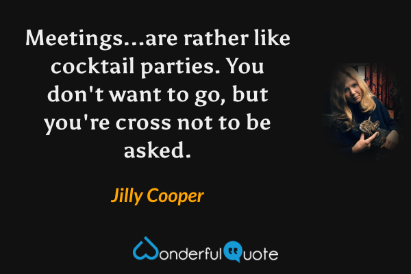 Meetings...are rather like cocktail parties. You don't want to go, but you're cross not to be asked. - Jilly Cooper quote.