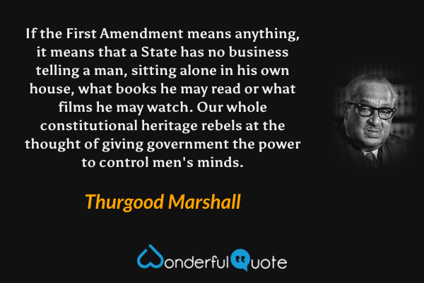 If the First Amendment means anything, it means that a State has no business telling a man, sitting alone in his own house, what books he may read or what films he may watch. Our whole constitutional heritage rebels at the thought of giving government the power to control men's minds. - Thurgood Marshall quote.