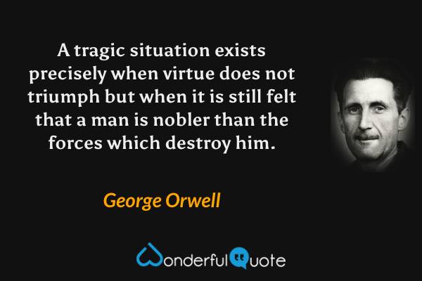 A tragic situation exists precisely when virtue does not triumph but when it is still felt that a man is nobler than the forces which destroy him. - George Orwell quote.