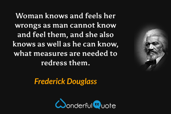 Woman knows and feels her wrongs as man cannot know and feel them, and she also knows as well as he can know, what measures are needed to redress them. - Frederick Douglass quote.