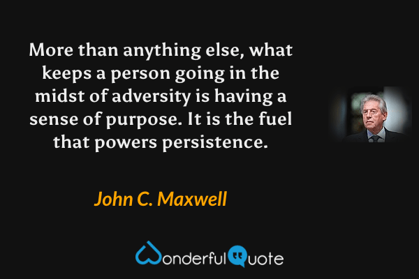 More than anything else, what keeps a person going in the midst of adversity is having a sense of purpose. It is the fuel that powers persistence. - John C. Maxwell quote.