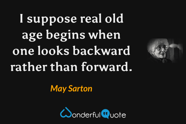I suppose real old age begins when one looks backward rather than forward. - May Sarton quote.