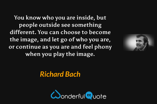 You know who you are inside, but people outside see something different.  You can choose to become the image, and let go of who you are, or continue as you are and feel phony when you play the image. - Richard Bach quote.