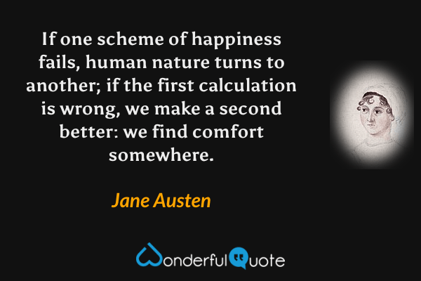 If one scheme of happiness fails, human nature turns to another; if the first calculation is wrong, we make a second better: we find comfort somewhere. - Jane Austen quote.