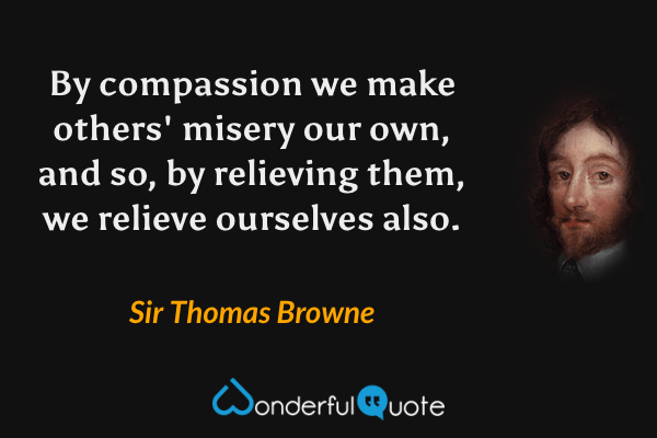 By compassion we make others' misery our own, and so, by relieving them, we relieve ourselves also. - Sir Thomas Browne quote.