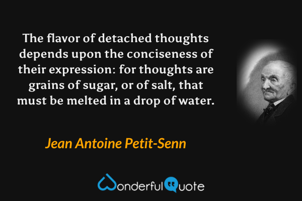The flavor of detached thoughts depends upon the conciseness of their expression: for thoughts are grains of sugar, or of salt, that must be melted in a drop of water. - Jean Antoine Petit-Senn quote.