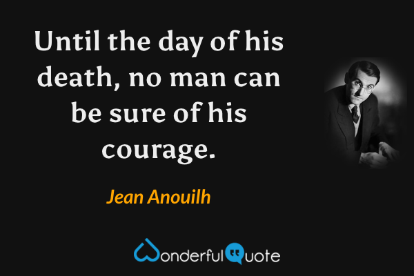 Until the day of his death, no man can be sure of his courage. - Jean Anouilh quote.
