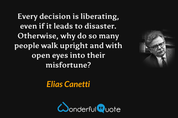 Every decision is liberating, even if it leads to disaster. Otherwise, why do so many people walk upright and with open eyes into their misfortune? - Elias Canetti quote.