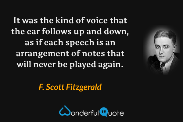 It was the kind of voice that the ear follows up and down, as if each speech is an arrangement of notes that will never be played again. - F. Scott Fitzgerald quote.
