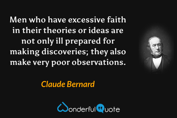 Men who have excessive faith in their theories or ideas are not only ill prepared for making discoveries; they also make very poor observations. - Claude Bernard quote.
