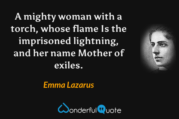 A mighty woman with a torch, whose flame
Is the imprisoned lightning, and her name
Mother of exiles. - ‎Emma Lazarus quote.