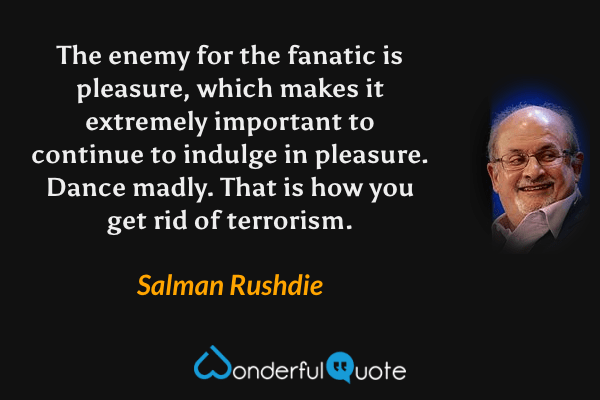 The enemy for the fanatic is pleasure, which makes it extremely important to continue to indulge in pleasure.  Dance madly.  That is how you get rid of terrorism. - Salman Rushdie quote.