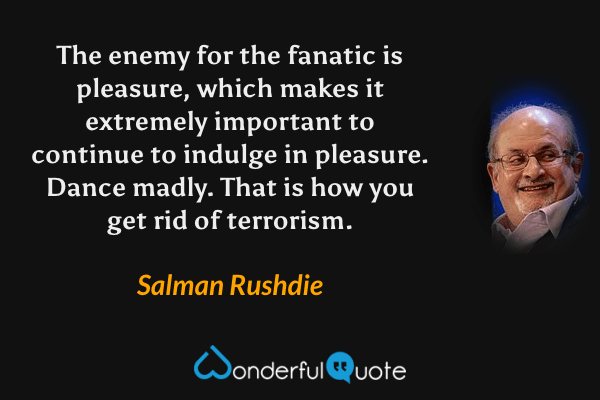 The enemy for the fanatic is pleasure, which makes it extremely important to continue to indulge in pleasure. Dance madly. That is how you get rid of terrorism. - Salman Rushdie quote.