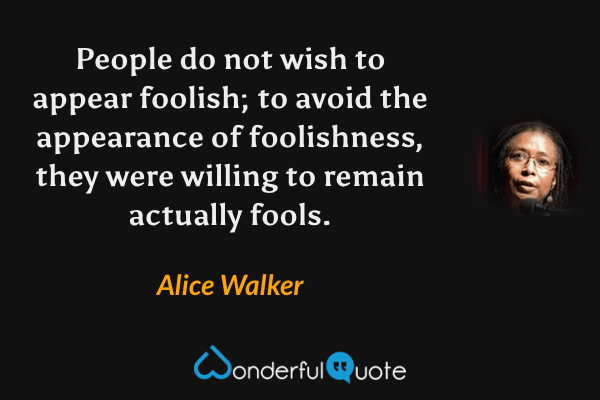People do not wish to appear foolish; to avoid the appearance of foolishness, they were willing to remain actually fools. - Alice Walker quote.