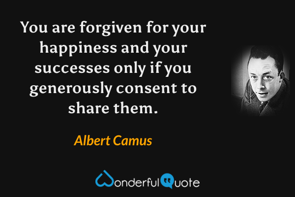 You are forgiven for your happiness and your successes only if you generously consent to share them. - Albert Camus quote.