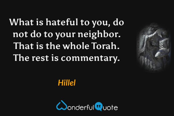 What is hateful to you, do not do to your neighbor.  That is the whole Torah. The rest is commentary. - Hillel quote.