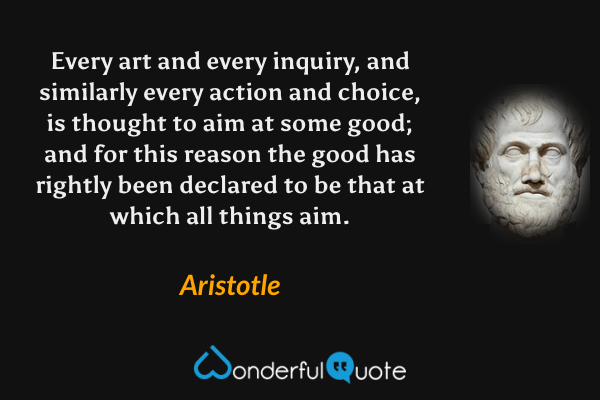 Every art and every inquiry, and similarly every action and choice, is thought to aim at some good; and for this reason the good has rightly been declared to be that at which all things aim. - Aristotle quote.