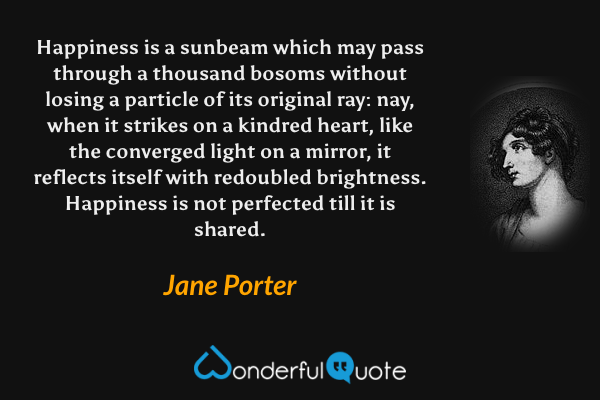 Happiness is a sunbeam which may pass through a thousand bosoms without losing a particle of its original ray: nay, when it strikes on a kindred heart, like the converged light on a mirror, it reflects itself with redoubled brightness.  Happiness is not perfected till it is shared. - Jane Porter quote.