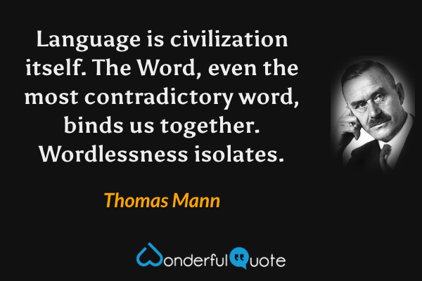 Language is civilization itself. The Word, even the most contradictory word, binds us together. Wordlessness isolates. - Thomas Mann quote.